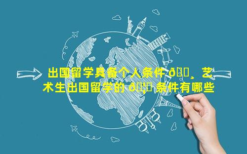 出国留学具备个人条件 🌸  艺术生出国留学的 🦋 条件有哪些